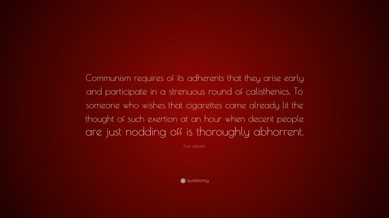 Fran Lebowitz Quote: “Communism requires of its adherents that they arise early and participate in a strenuous round of calisthenics. To someone who wishes that cigarettes came already lit the thought of such exertion at an hour when decent people are just nodding off is thoroughly abhorrent.”