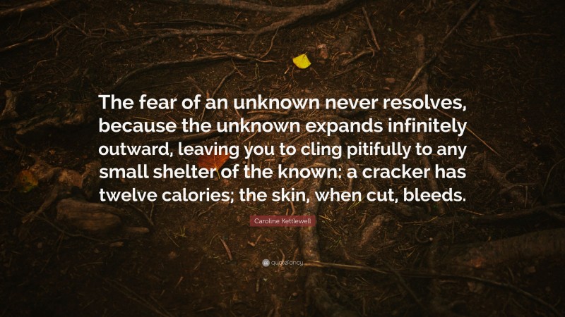 Caroline Kettlewell Quote: “The fear of an unknown never resolves, because the unknown expands infinitely outward, leaving you to cling pitifully to any small shelter of the known: a cracker has twelve calories; the skin, when cut, bleeds.”