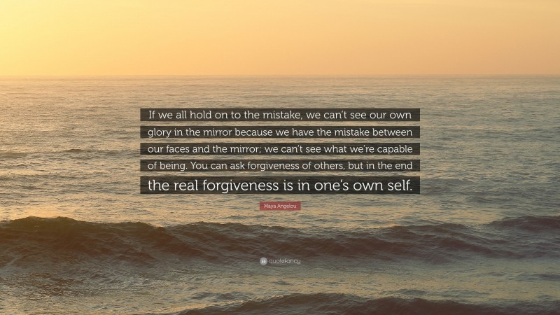 Maya Angelou Quote: “If we all hold on to the mistake, we can’t see our own glory in the mirror because we have the mistake between our faces and the mirror; we can’t see what we’re capable of being. You can ask forgiveness of others, but in the end the real forgiveness is in one’s own self.”