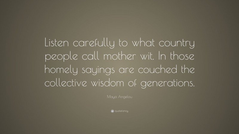 Maya Angelou Quote: “Listen carefully to what country people call mother wit. In those homely sayings are couched the collective wisdom of generations.”