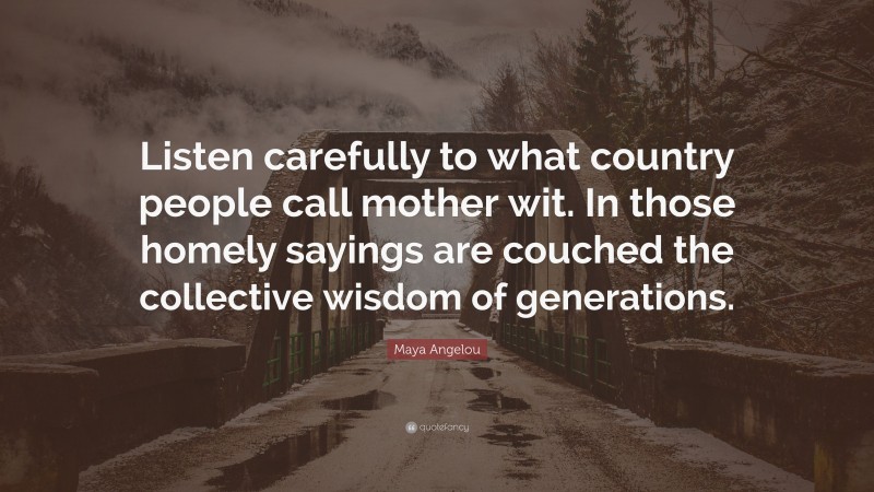 Maya Angelou Quote: “Listen carefully to what country people call mother wit. In those homely sayings are couched the collective wisdom of generations.”