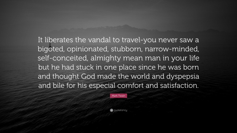 Mark Twain Quote: “It liberates the vandal to travel-you never saw a bigoted, opinionated, stubborn, narrow-minded, self-conceited, almighty mean man in your life but he had stuck in one place since he was born and thought God made the world and dyspepsia and bile for his especial comfort and satisfaction.”