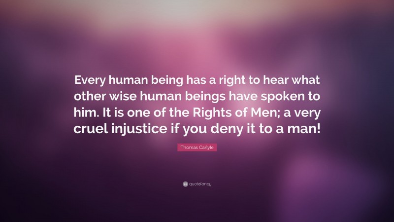 Thomas Carlyle Quote: “Every human being has a right to hear what other wise human beings have spoken to him. It is one of the Rights of Men; a very cruel injustice if you deny it to a man!”