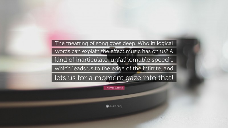 Thomas Carlyle Quote: “The meaning of song goes deep. Who in logical words can explain the effect music has on us? A kind of inarticulate, unfathomable speech, which leads us to the edge of the infinite, and lets us for a moment gaze into that!”