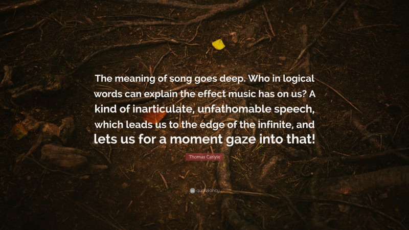 Thomas Carlyle Quote: “The meaning of song goes deep. Who in logical words can explain the effect music has on us? A kind of inarticulate, unfathomable speech, which leads us to the edge of the infinite, and lets us for a moment gaze into that!”