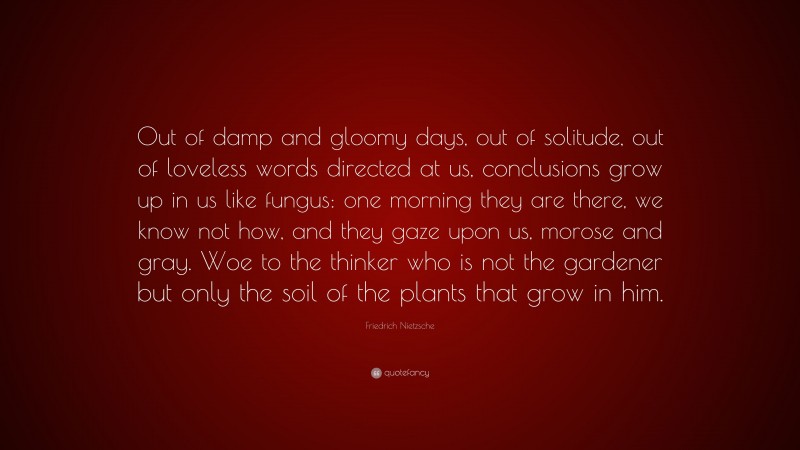 Friedrich Nietzsche Quote: “Out of damp and gloomy days, out of solitude, out of loveless words directed at us, conclusions grow up in us like fungus: one morning they are there, we know not how, and they gaze upon us, morose and gray. Woe to the thinker who is not the gardener but only the soil of the plants that grow in him.”