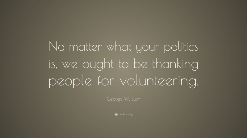 George W. Bush Quote: “No matter what your politics is, we ought to be thanking people for volunteering.”