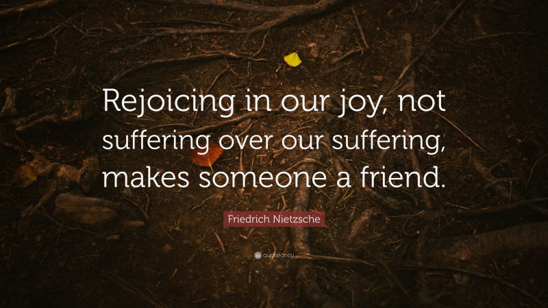 Friedrich Nietzsche Quote: “Rejoicing in our joy, not suffering over our suffering, makes someone a friend.”