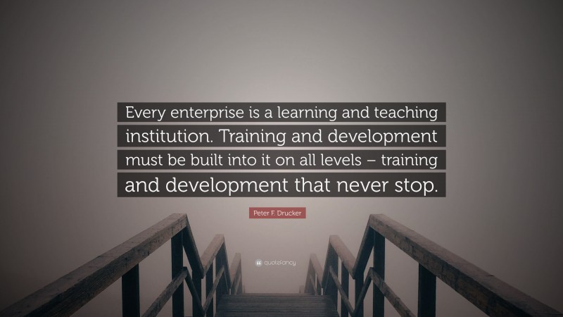 Peter F. Drucker Quote: “Every enterprise is a learning and teaching institution. Training and development must be built into it on all levels – training and development that never stop.”