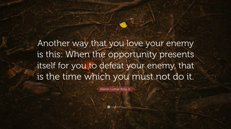 Martin Luther King Jr. Quote: “Another way that you love your enemy is this: When the opportunity presents itself for you to defeat your enemy, that is the time which you must not do it.”