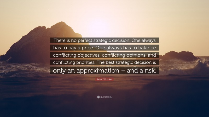 Peter F. Drucker Quote: “There is no perfect strategic decision. One always has to pay a price. One always has to balance conflicting objectives, conflicting opinions, and conflicting priorities. The best strategic decision is only an approximation – and a risk.”