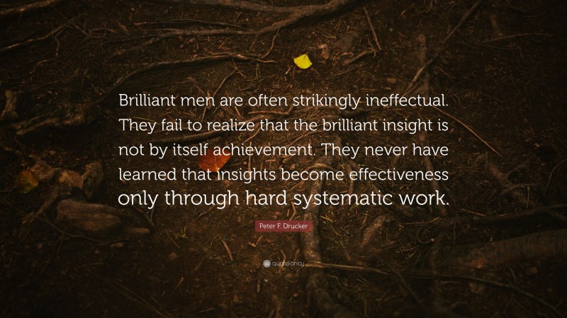 Peter F. Drucker Quote: “Brilliant men are often strikingly ineffectual. They fail to realize that the brilliant insight is not by itself achievement. They never have learned that insights become effectiveness only through hard systematic work.”