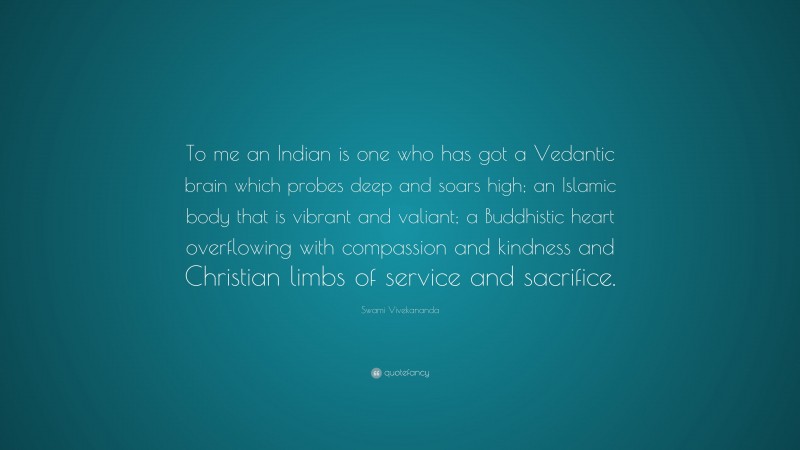 Swami Vivekananda Quote: “To me an Indian is one who has got a Vedantic brain which probes deep and soars high; an Islamic body that is vibrant and valiant; a Buddhistic heart overflowing with compassion and kindness and Christian limbs of service and sacrifice.”