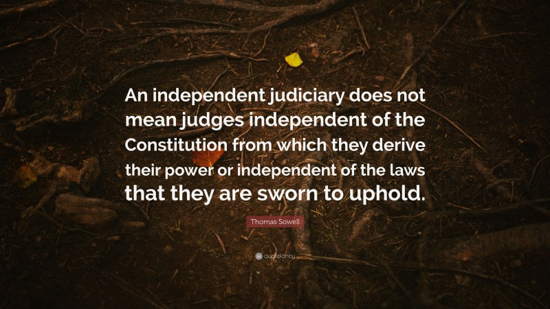 Thomas Sowell Quote: “An independent judiciary does not mean judges independent of the Constitution from which they derive their power or independent of the laws that they are sworn to uphold.”