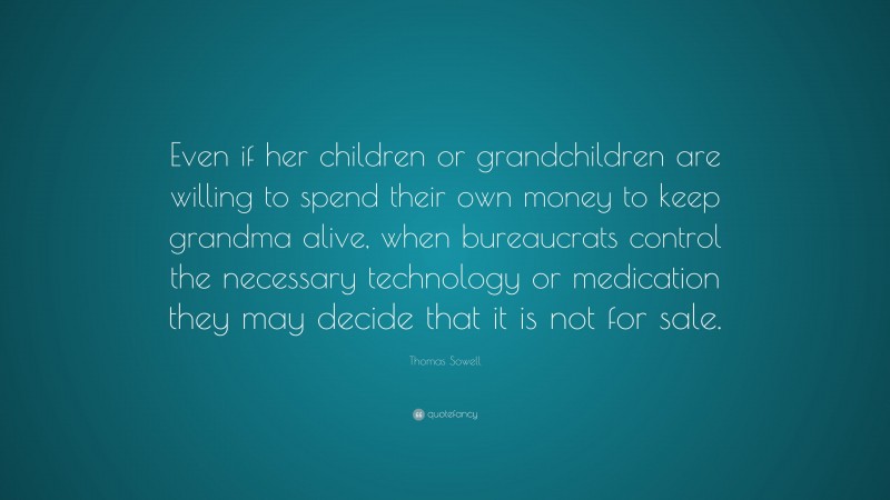 Thomas Sowell Quote: “Even if her children or grandchildren are willing to spend their own money to keep grandma alive, when bureaucrats control the necessary technology or medication they may decide that it is not for sale.”