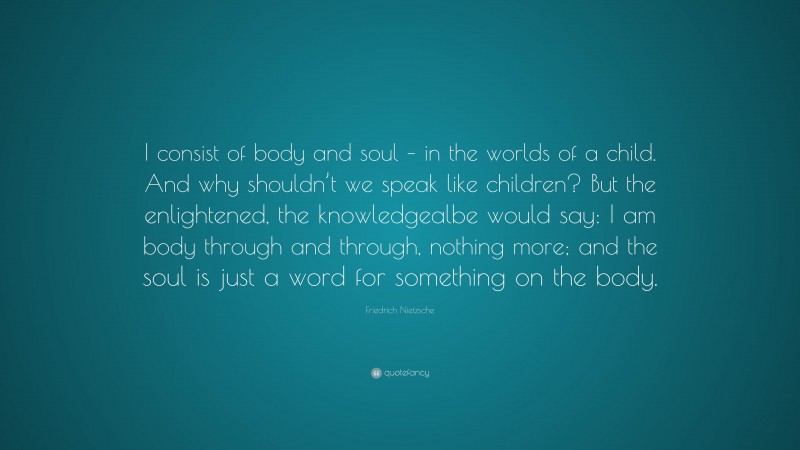 Friedrich Nietzsche Quote: “I consist of body and soul – in the worlds of a child. And why shouldn’t we speak like children? But the enlightened, the knowledgealbe would say: I am body through and through, nothing more; and the soul is just a word for something on the body.”