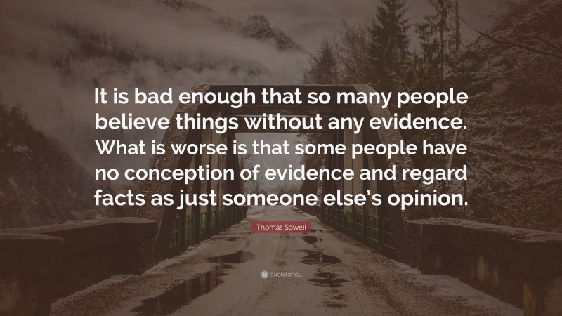 Thomas Sowell Quote: “It is bad enough that so many people believe things without any evidence. What is worse is that some people have no conception of evidence and regard facts as just someone else’s opinion.”