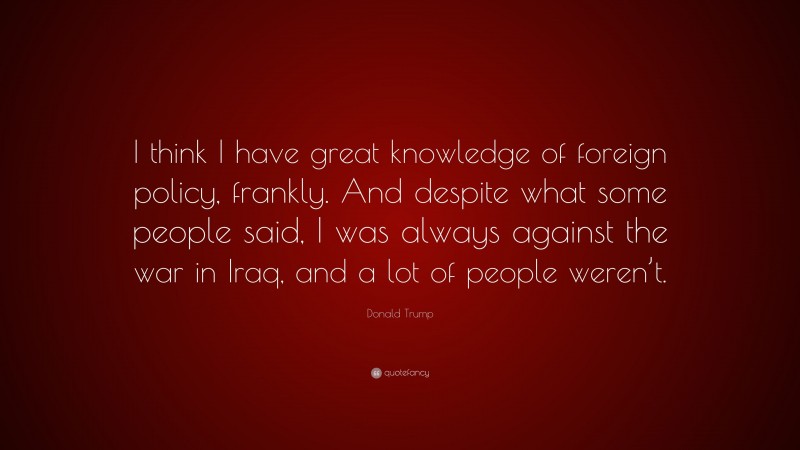 Donald Trump Quote: “I think I have great knowledge of foreign policy, frankly. And despite what some people said, I was always against the war in Iraq, and a lot of people weren’t.”