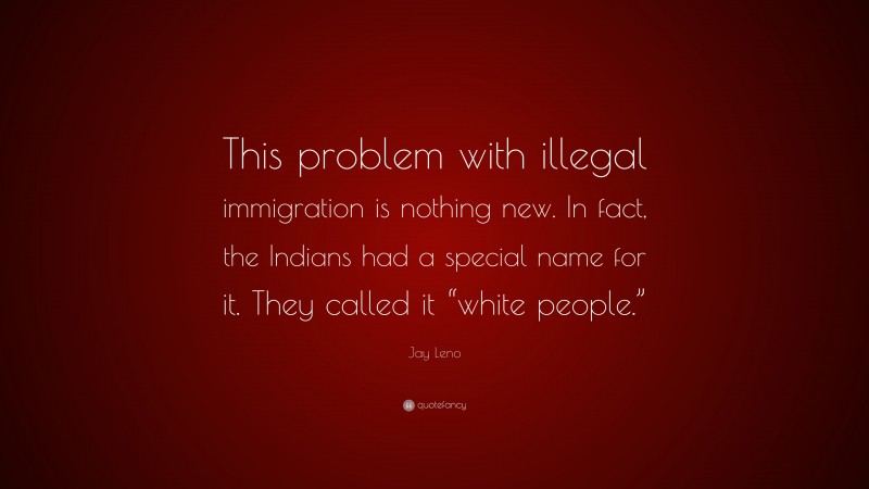 Jay Leno Quote: “This problem with illegal immigration is nothing new. In fact, the Indians had a special name for it. They called it “white people.””