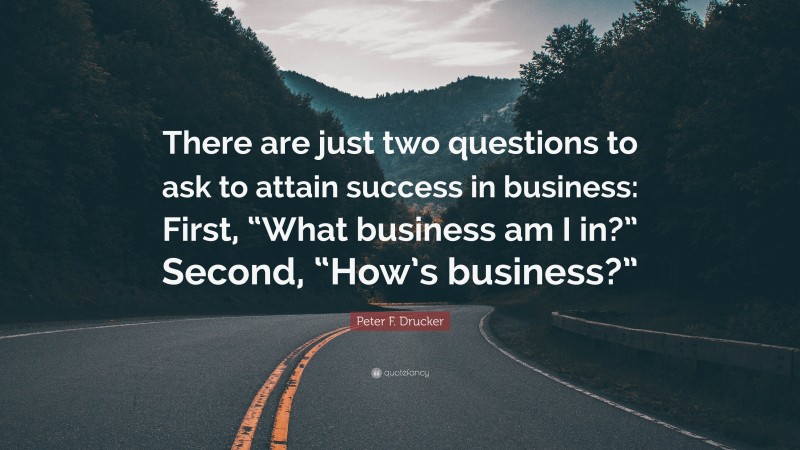 Peter F. Drucker Quote: “There are just two questions to ask to attain success in business: First, “What business am I in?” Second, “How’s business?””