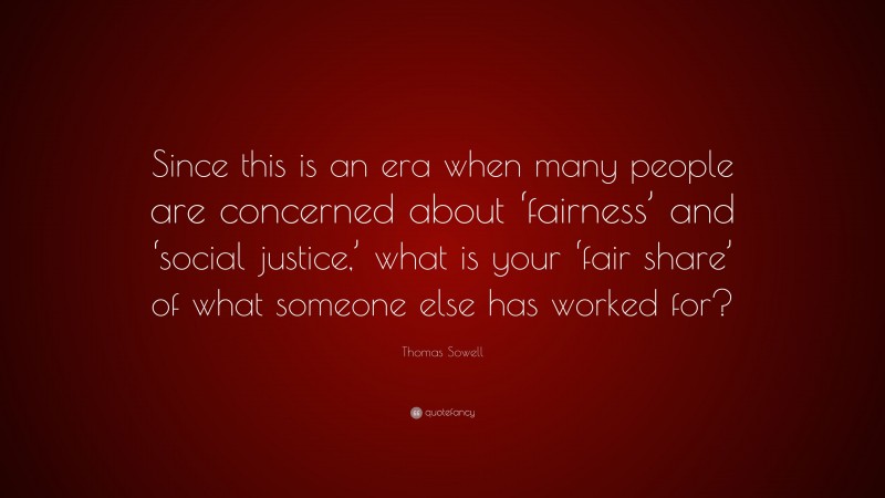 Thomas Sowell Quote: “Since this is an era when many people are concerned about ‘fairness’ and ‘social justice,’ what is your ‘fair share’ of what someone else has worked for?”