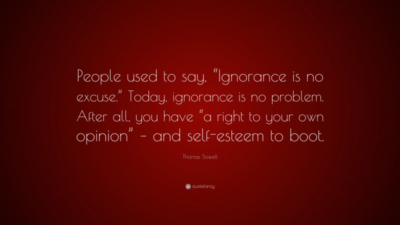 Thomas Sowell Quote: “People used to say, “Ignorance is no excuse.” Today, ignorance is no problem. After all, you have “a right to your own opinion” – and self-esteem to boot.”