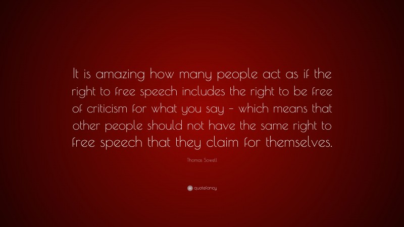 Thomas Sowell Quote: “It is amazing how many people act as if the right to free speech includes the right to be free of criticism for what you say – which means that other people should not have the same right to free speech that they claim for themselves.”
