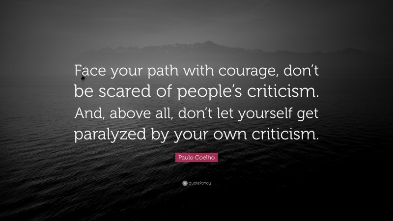 Paulo Coelho Quote: “Face your path with courage, don’t be scared of people’s criticism. And, above all, don’t let yourself get paralyzed by your own criticism.”