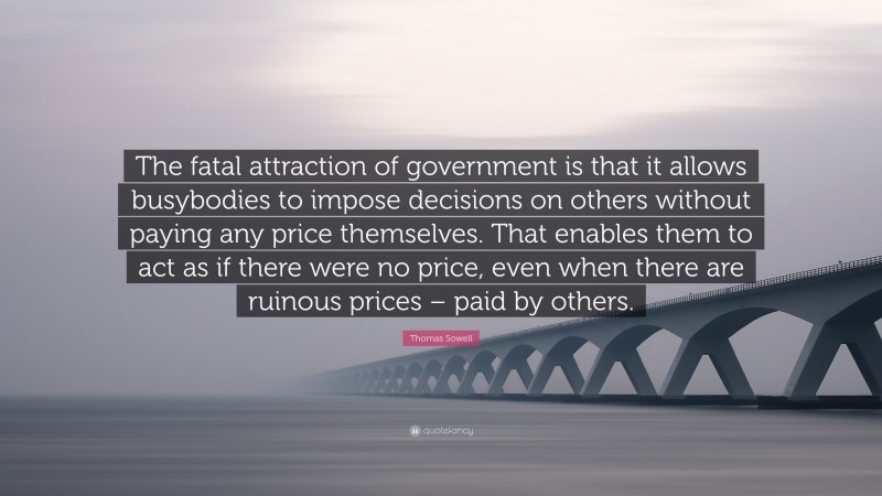 Thomas Sowell Quote: “The fatal attraction of government is that it allows busybodies to impose decisions on others without paying any price themselves. That enables them to act as if there were no price, even when there are ruinous prices – paid by others.”