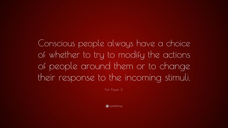 Ken Keyes Jr. Quote: “Conscious people always have a choice of whether to try to modify the actions of people around them or to change their response to the incoming stimuli.”