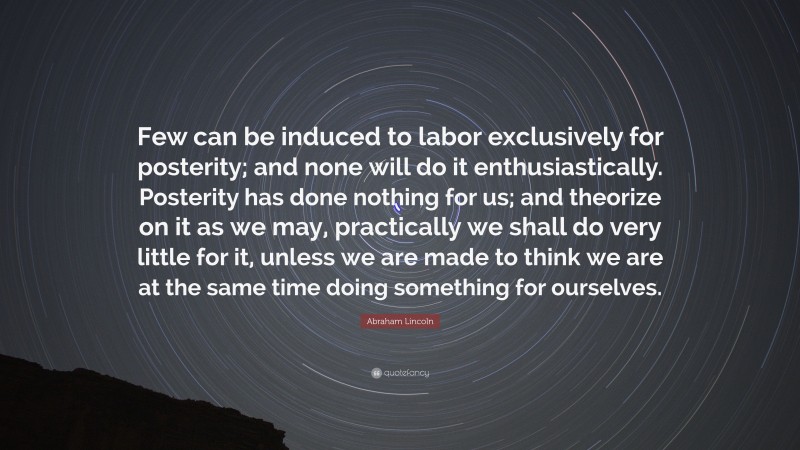 Abraham Lincoln Quote: “Few can be induced to labor exclusively for posterity; and none will do it enthusiastically. Posterity has done nothing for us; and theorize on it as we may, practically we shall do very little for it, unless we are made to think we are at the same time doing something for ourselves.”