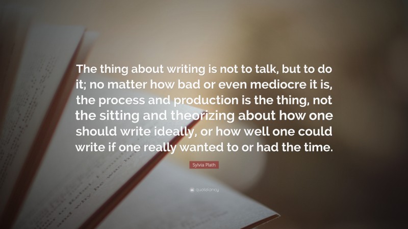 Sylvia Plath Quote: “The thing about writing is not to talk, but to do it; no matter how bad or even mediocre it is, the process and production is the thing, not the sitting and theorizing about how one should write ideally, or how well one could write if one really wanted to or had the time.”
