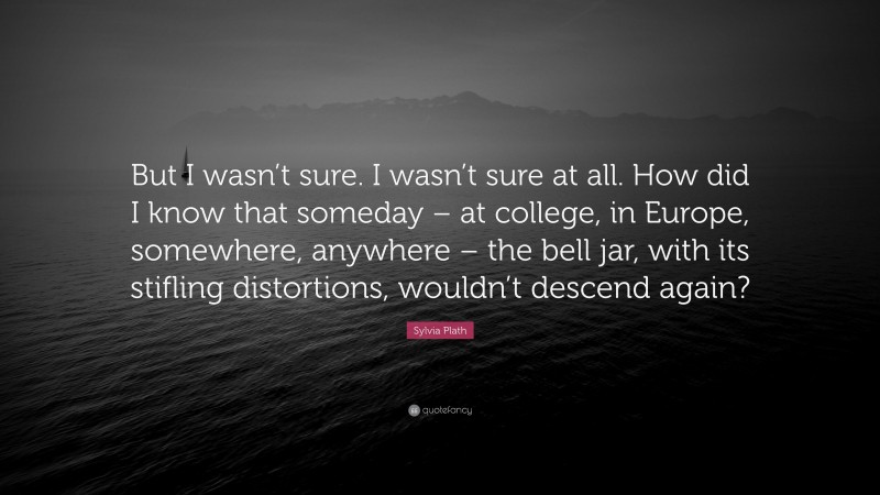 Sylvia Plath Quote: “But I wasn’t sure. I wasn’t sure at all. How did I know that someday – at college, in Europe, somewhere, anywhere – the bell jar, with its stifling distortions, wouldn’t descend again?”