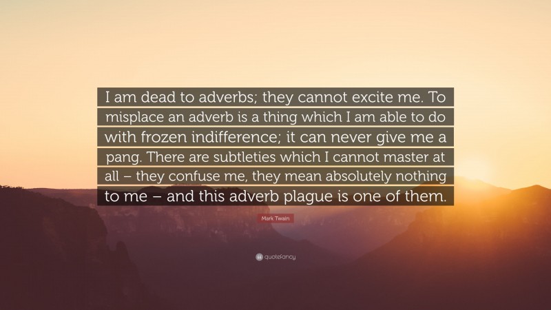 Mark Twain Quote: “I am dead to adverbs; they cannot excite me. To misplace an adverb is a thing which I am able to do with frozen indifference; it can never give me a pang. There are subtleties which I cannot master at all – they confuse me, they mean absolutely nothing to me – and this adverb plague is one of them.”