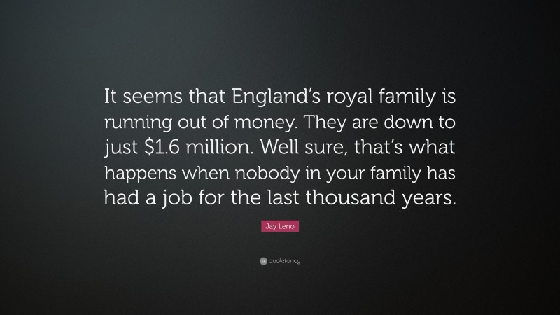 Jay Leno Quote: “It seems that England’s royal family is running out of money. They are down to just $1.6 million. Well sure, that’s what happens when nobody in your family has had a job for the last thousand years.”