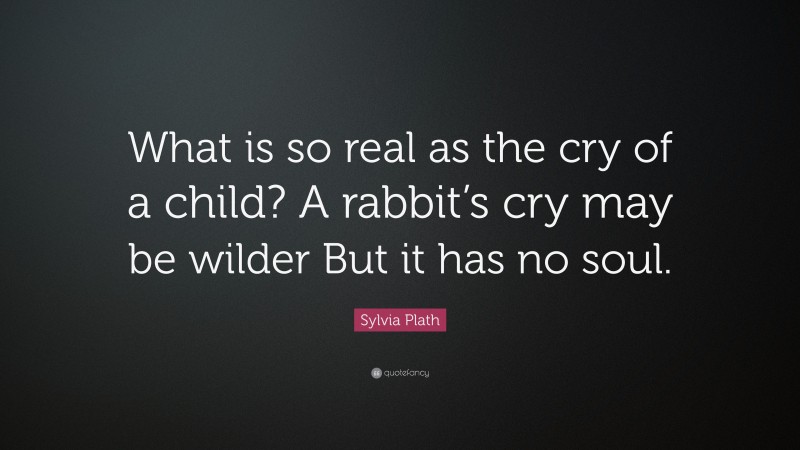 Sylvia Plath Quote: “What is so real as the cry of a child? A rabbit’s cry may be wilder But it has no soul.”