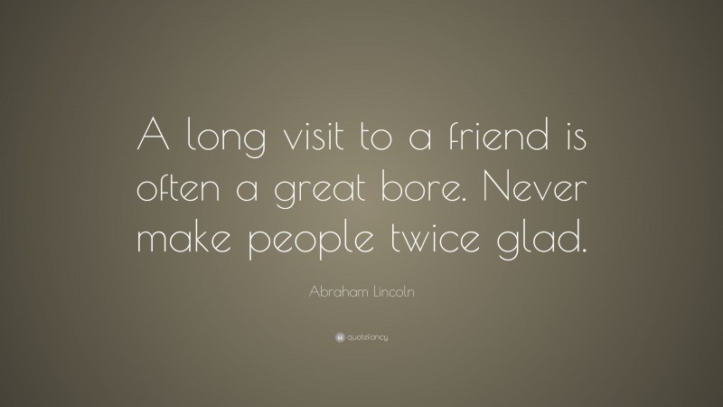 Abraham Lincoln Quote: “A long visit to a friend is often a great bore. Never make people twice glad.”