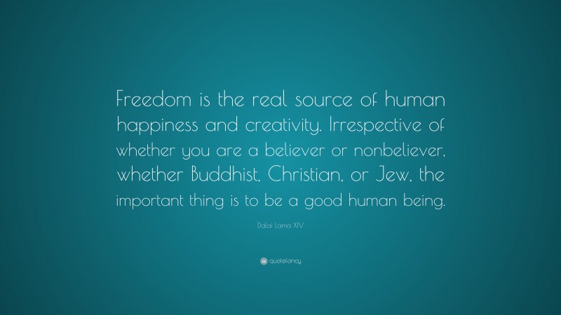 Dalai Lama XIV Quote: “Freedom is the real source of human happiness and creativity. Irrespective of whether you are a believer or nonbeliever, whether Buddhist, Christian, or Jew, the important thing is to be a good human being.”