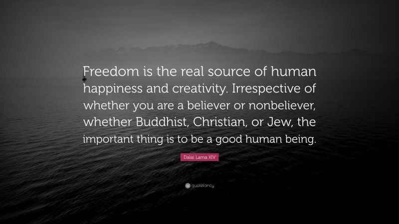 Dalai Lama XIV Quote: “Freedom is the real source of human happiness and creativity. Irrespective of whether you are a believer or nonbeliever, whether Buddhist, Christian, or Jew, the important thing is to be a good human being.”