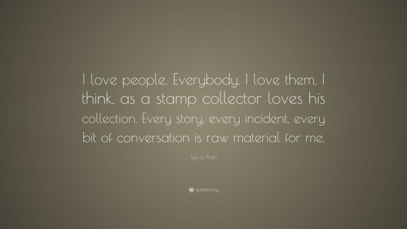 Sylvia Plath Quote: “I love people. Everybody. I love them, I think, as a stamp collector loves his collection. Every story, every incident, every bit of conversation is raw material for me.”