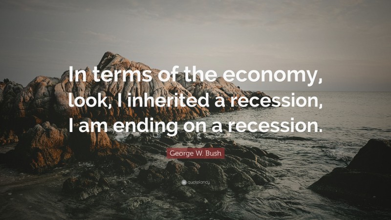 George W. Bush Quote: “In terms of the economy, look, I inherited a recession, I am ending on a recession.”