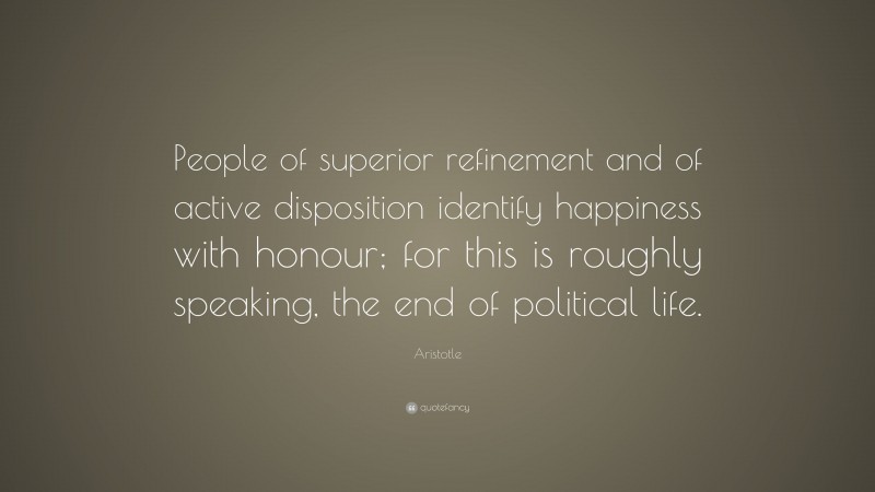 Aristotle Quote: “People of superior refinement and of active disposition identify happiness with honour; for this is roughly speaking, the end of political life.”