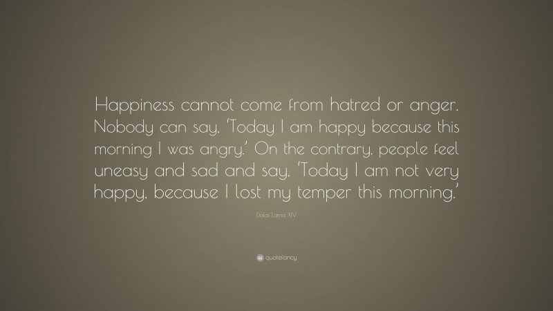 Dalai Lama XIV Quote: “Happiness cannot come from hatred or anger. Nobody can say, ‘Today I am happy because this morning I was angry.’ On the contrary, people feel uneasy and sad and say, ‘Today I am not very happy, because I lost my temper this morning.’”