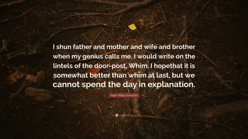 Ralph Waldo Emerson Quote: “I shun father and mother and wife and brother when my genius calls me. I would write on the lintels of the door-post, Whim. I hopethat it is somewhat better than whim at last, but we cannot spend the day in explanation.”