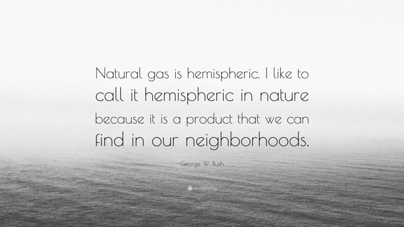 George W. Bush Quote: “Natural gas is hemispheric. I like to call it hemispheric in nature because it is a product that we can find in our neighborhoods.”