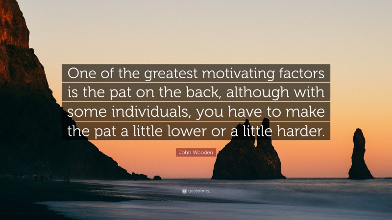 John Wooden Quote: “One of the greatest motivating factors is the pat on the back, although with some individuals, you have to make the pat a little lower or a little harder.”