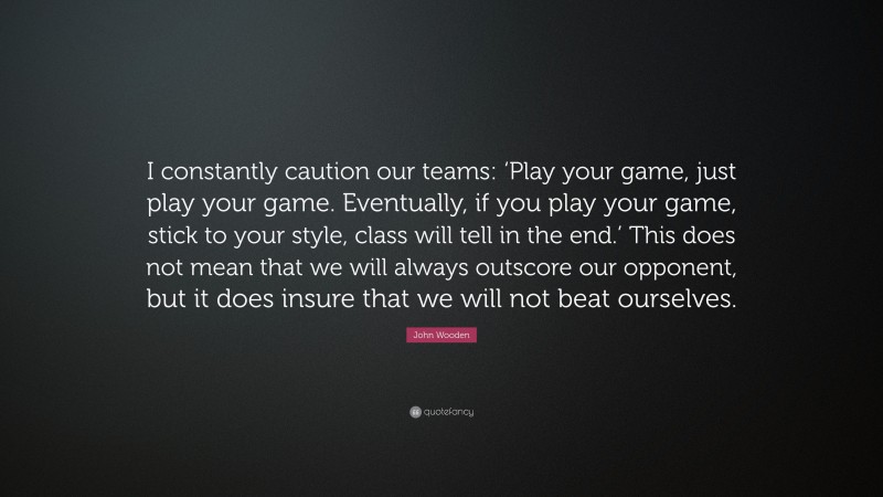 John Wooden Quote: “I constantly caution our teams: ‘Play your game, just play your game. Eventually, if you play your game, stick to your style, class will tell in the end.’ This does not mean that we will always outscore our opponent, but it does insure that we will not beat ourselves.”