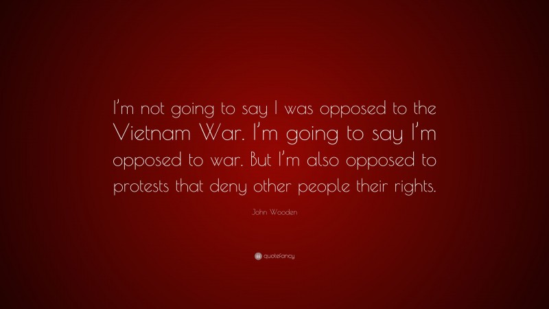 John Wooden Quote: “I’m not going to say I was opposed to the Vietnam War. I’m going to say I’m opposed to war. But I’m also opposed to protests that deny other people their rights.”