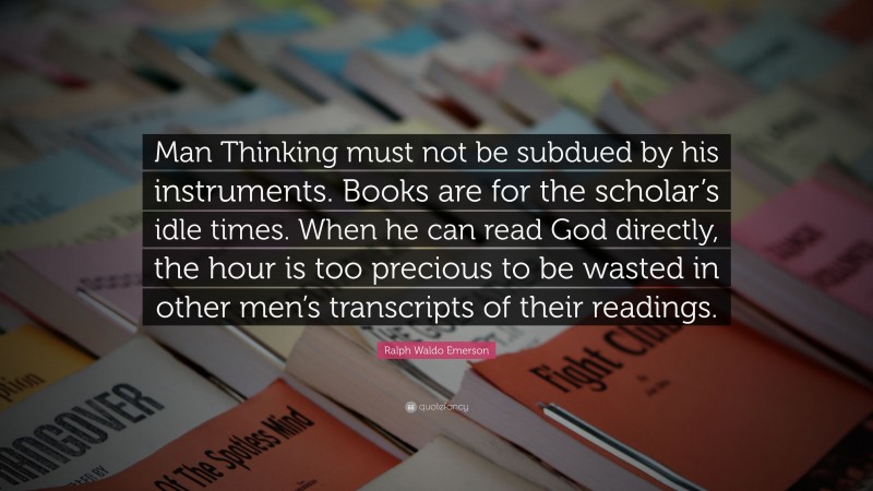 Ralph Waldo Emerson Quote: “Man Thinking must not be subdued by his instruments. Books are for the scholar’s idle times. When he can read God directly, the hour is too precious to be wasted in other men’s transcripts of their readings.”
