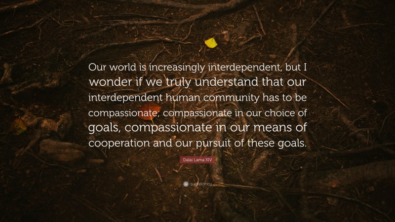 Dalai Lama XIV Quote: “Our world is increasingly interdependent, but I wonder if we truly understand that our interdependent human community has to be compassionate; compassionate in our choice of goals, compassionate in our means of cooperation and our pursuit of these goals.”